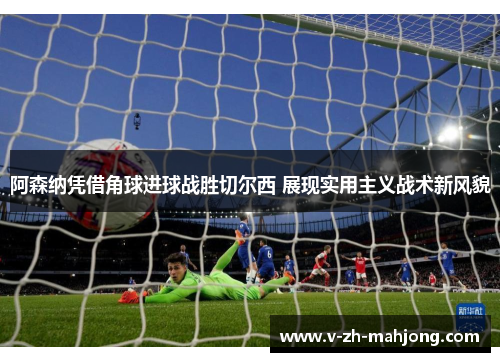 阿森纳凭借角球进球战胜切尔西 展现实用主义战术新风貌 阿森纳凭借角球进球战胜切尔西 展现实用主义战术新风貌