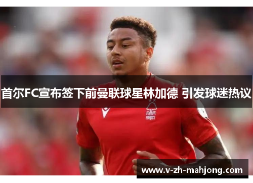 首尔FC宣布签下前曼联球星林加德 引发球迷热议 首尔FC宣布签下前曼联球星林加德 引发球迷热议